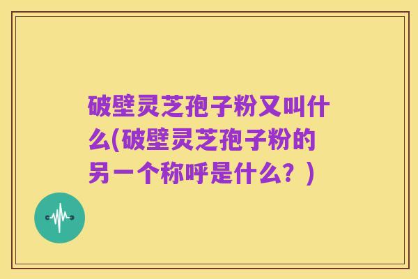 破壁灵芝孢子粉又叫什么(破壁灵芝孢子粉的另一个称呼是什么？)