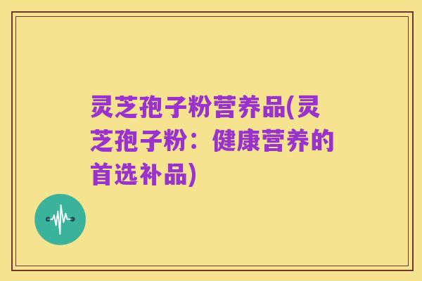 灵芝孢子粉营养品(灵芝孢子粉：健康营养的首选补品)