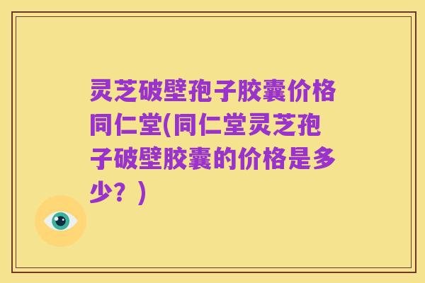 灵芝破壁孢子胶囊价格同仁堂(同仁堂灵芝孢子破壁胶囊的价格是多少？)