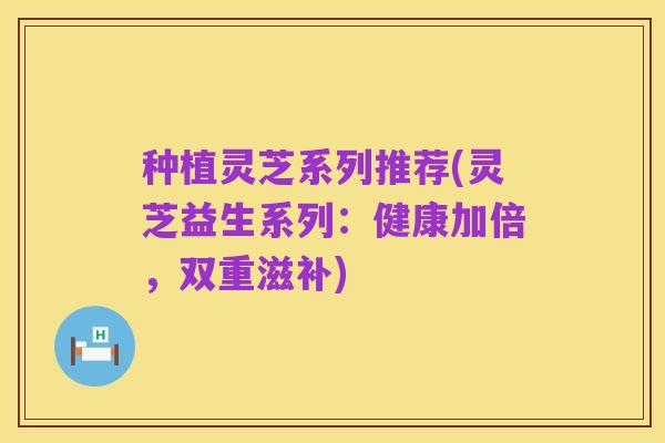种植灵芝系列推荐(灵芝益生系列:健康加倍,双重滋补)