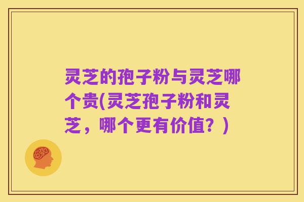 灵芝的孢子粉与灵芝哪个贵(灵芝孢子粉和灵芝，哪个更有价值？)