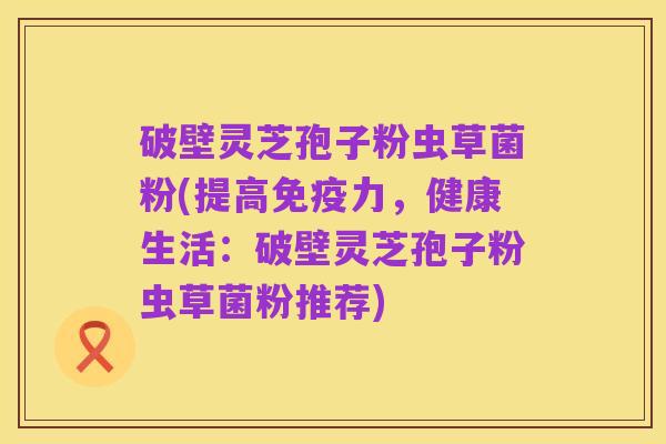 破壁灵芝孢子粉虫草菌粉(提高免疫力,健康生活:破壁灵芝孢子粉虫草菌粉推荐)