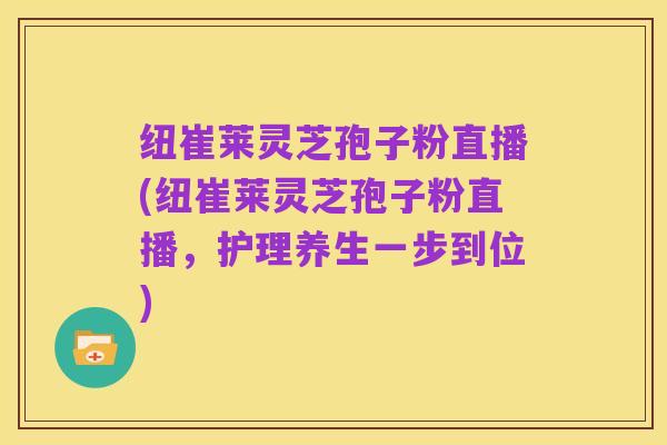 纽崔莱灵芝孢子粉直播(纽崔莱灵芝孢子粉直播,护理养生一步到位)