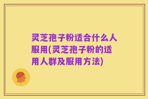 灵芝孢子粉适合什么人服用(灵芝孢子粉的适用人群及服用方法)