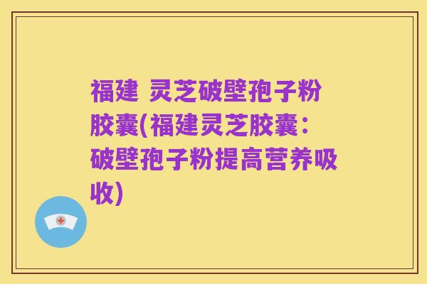 福建 灵芝破壁孢子粉胶囊(福建灵芝胶囊:破壁孢子粉提高营养吸收)