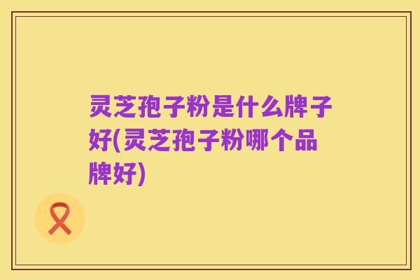 灵芝孢子粉是什么牌子好(灵芝孢子粉哪个品牌好)
