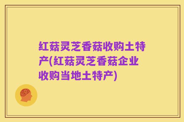 红菇灵芝香菇收购土特产(红菇灵芝香菇企业收购当地土特产)