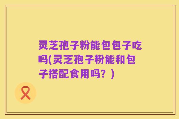 灵芝孢子粉能包包子吃吗(灵芝孢子粉能和包子搭配食用吗？)