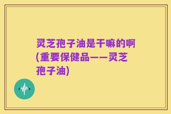 灵芝孢子油是干嘛的啊(重要保健品——灵芝孢子油)