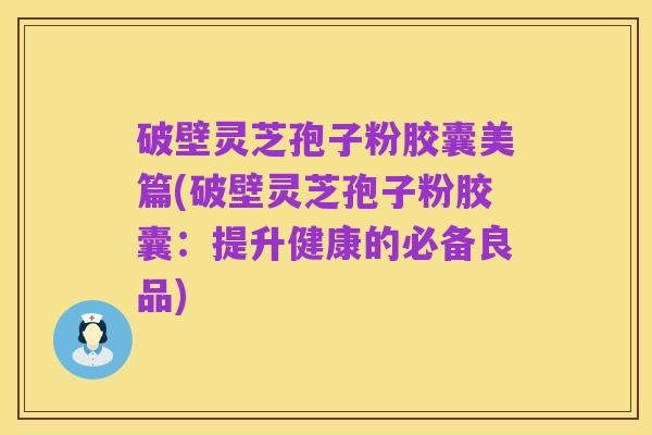 破壁灵芝孢子粉胶囊美篇(破壁灵芝孢子粉胶囊：提升健康的必备良品)