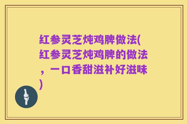红参灵芝炖鸡脾做法(红参灵芝炖鸡脾的做法,一口香甜滋补好滋味)