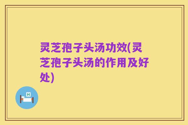 灵芝孢子头汤功效(灵芝孢子头汤的作用及好处)