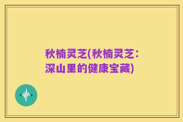 秋楠灵芝(秋楠灵芝：深山里的健康宝藏)