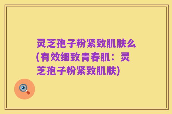 灵芝孢子粉紧致肌肤么(有效细致青春肌:灵芝孢子粉紧致肌肤)