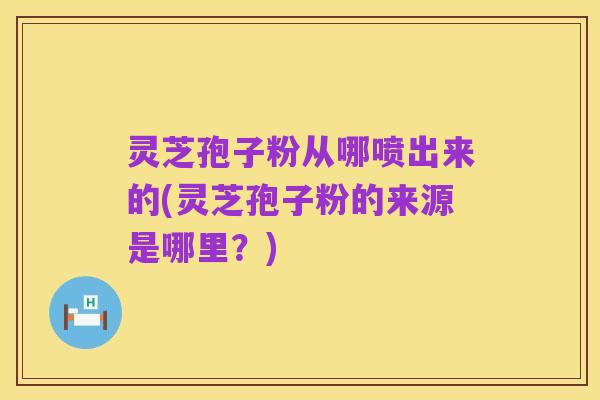 灵芝孢子粉从哪喷出来的(灵芝孢子粉的来源是哪里?)