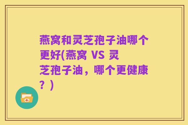 燕窝和灵芝孢子油哪个更好(燕窝 VS 灵芝孢子油,哪个更健康?)