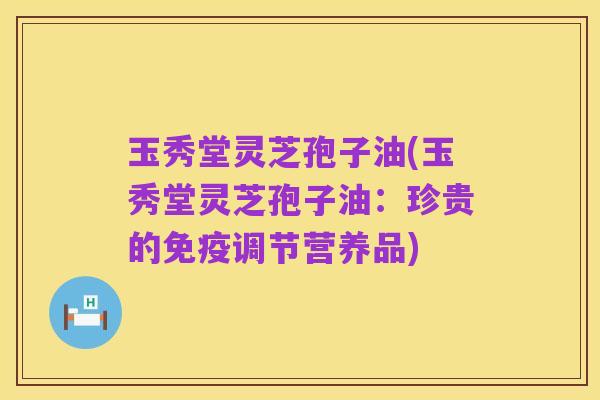 玉秀堂灵芝孢子油(玉秀堂灵芝孢子油:珍贵的免疫调节营养品)