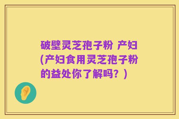 破壁灵芝孢子粉 产妇(产妇食用灵芝孢子粉的益处你了解吗?)