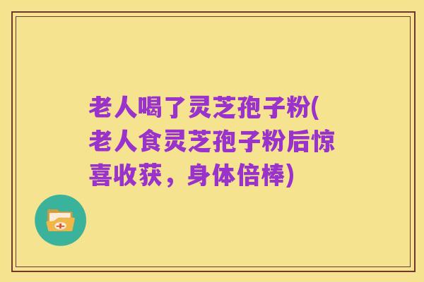 老人喝了灵芝孢子粉(老人食灵芝孢子粉后惊喜收获，身体倍棒)