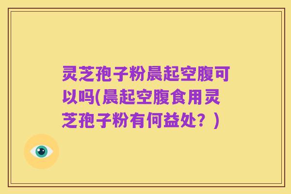 灵芝孢子粉晨起空腹可以吗(晨起空腹食用灵芝孢子粉有何益处？)