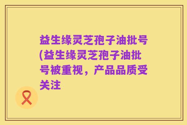 益生缘灵芝孢子油批号(益生缘灵芝孢子油批号被重视,产品品质受关注