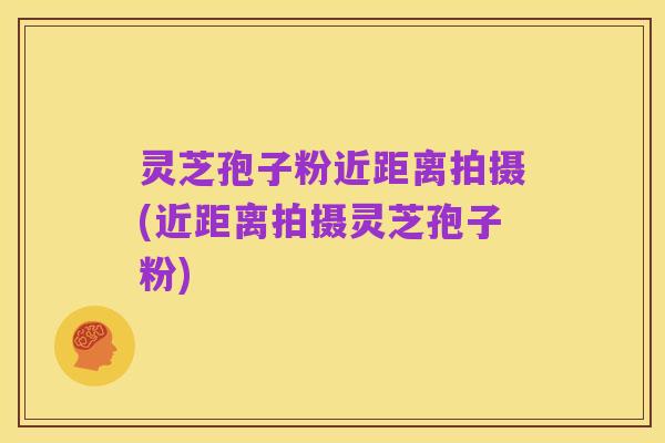 灵芝孢子粉近距离拍摄(近距离拍摄灵芝孢子粉)