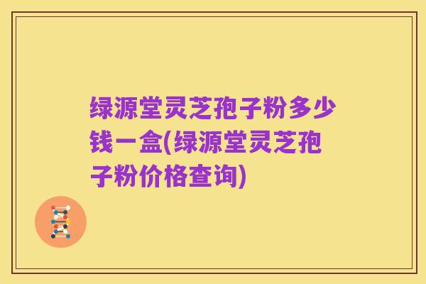 绿源堂灵芝孢子粉多少钱一盒(绿源堂灵芝孢子粉价格查询)