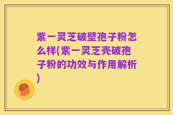 紫一灵芝破壁孢子粉怎么样(紫一灵芝壳破孢子粉的功效与作用解析)