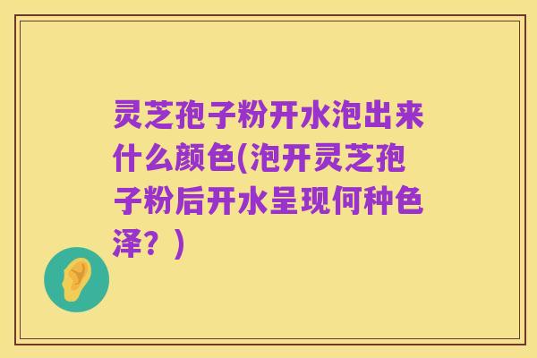 灵芝孢子粉开水泡出来什么颜色(泡开灵芝孢子粉后开水呈现何种色泽?)