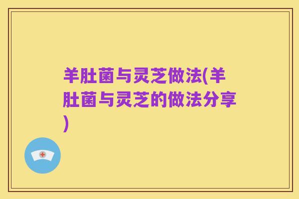 羊肚菌与灵芝做法(羊肚菌与灵芝的做法分享)