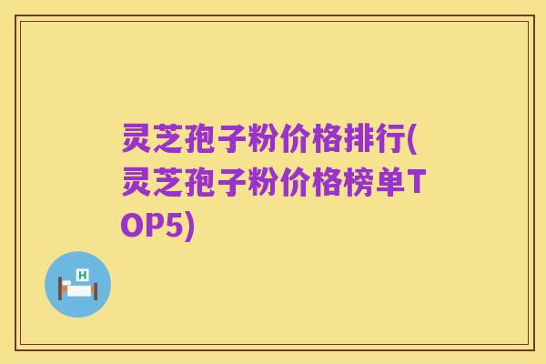 灵芝孢子粉价格排行(灵芝孢子粉价格榜单TOP5)