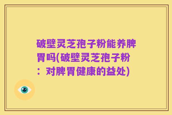 破壁灵芝孢子粉能养脾胃吗(破壁灵芝孢子粉:对脾胃健康的益处)