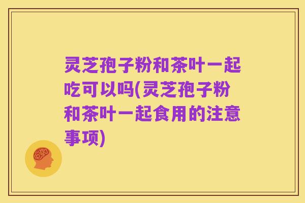 灵芝孢子粉和茶叶一起吃可以吗(灵芝孢子粉和茶叶一起食用的注意事项)