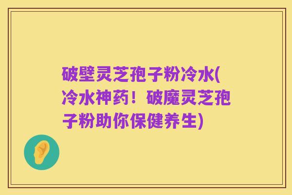 破壁灵芝孢子粉冷水(冷水神药!破魔灵芝孢子粉助你保健养生)