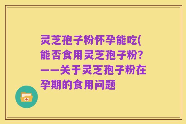 灵芝孢子粉怀孕能吃(能否食用灵芝孢子粉?——关于灵芝孢子粉在孕期的食用问题