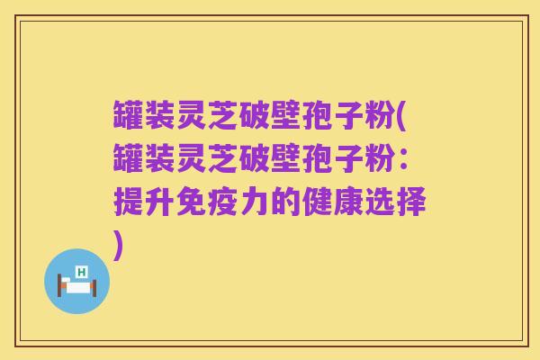 罐装灵芝破壁孢子粉(罐装灵芝破壁孢子粉:提升免疫力的健康选择)