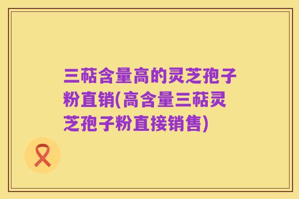 三萜含量高的灵芝孢子粉直销(高含量三萜灵芝孢子粉直接销售)