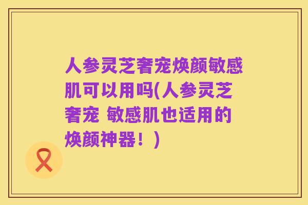 人参灵芝奢宠焕颜敏感肌可以用吗(人参灵芝奢宠 敏感肌也适用的焕颜神器!)