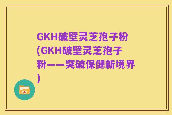 GKH破壁灵芝孢子粉(GKH破壁灵芝孢子粉——突破保健新境界)