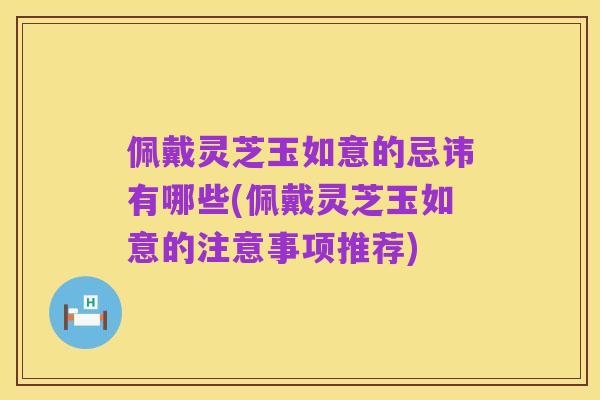 佩戴灵芝玉如意的忌讳有哪些(佩戴灵芝玉如意的注意事项推荐)