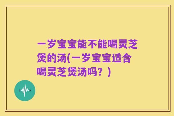 一岁宝宝能不能喝灵芝煲的汤(一岁宝宝适合喝灵芝煲汤吗?)