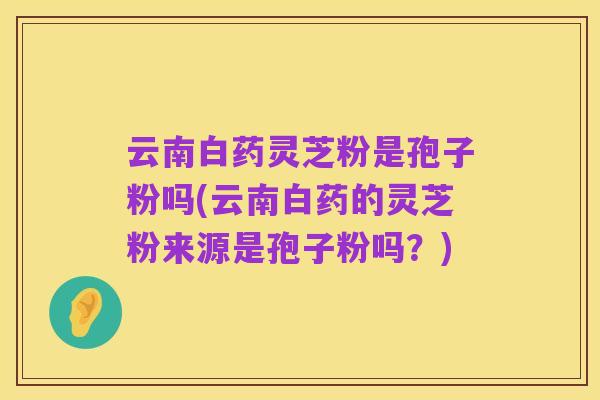 云南白药灵芝粉是孢子粉吗(云南白药的灵芝粉来源是孢子粉吗？)