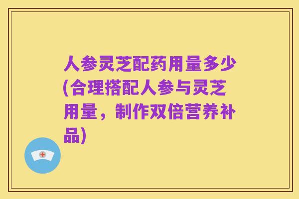人参灵芝配药用量多少(合理搭配人参与灵芝用量,制作双倍营养补品)