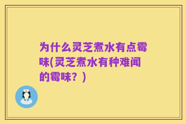 为什么灵芝煮水有点霉味(灵芝煮水有种难闻的霉味？)