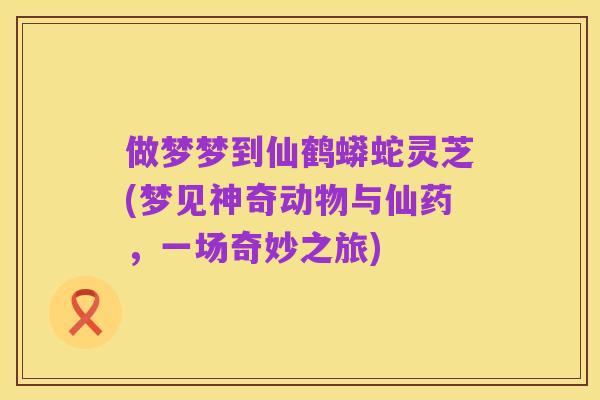 做梦梦到仙鹤蟒蛇灵芝(梦见神奇动物与仙药,一场奇妙之旅)
