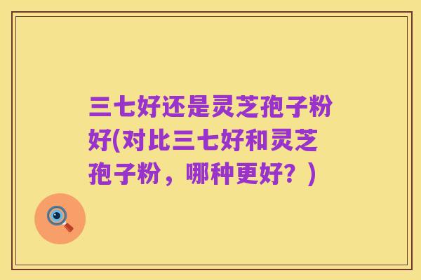 三七好还是灵芝孢子粉好(对比三七好和灵芝孢子粉,哪种更好?)