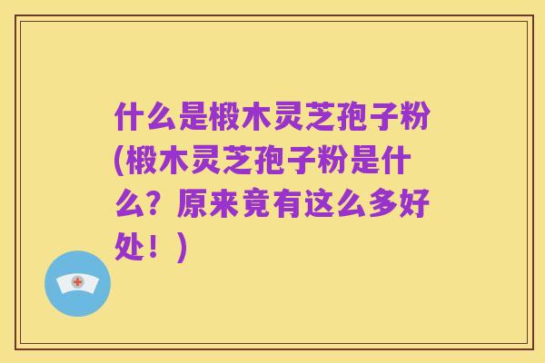 什么是椴木灵芝孢子粉(椴木灵芝孢子粉是什么？原来竟有这么多好处！)