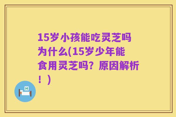 15岁小孩能吃灵芝吗为什么(15岁少年能食用灵芝吗?原因解析!)