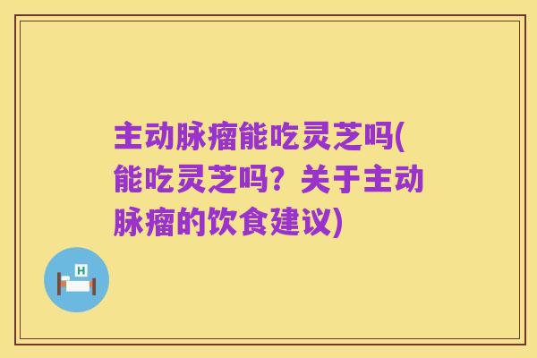 主动脉瘤能吃灵芝吗(能吃灵芝吗？关于主动脉瘤的饮食建议)