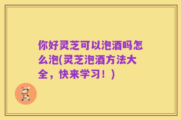 你好灵芝可以泡酒吗怎么泡(灵芝泡酒方法大全,快来学习!)
